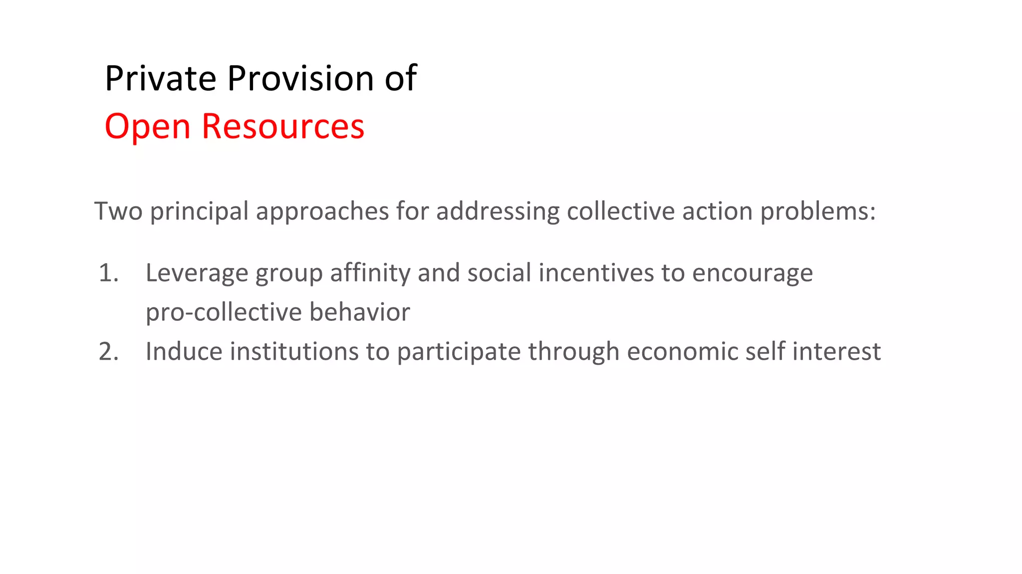 Private Provision of
Open Resources
Two principal approaches for addressing collective action problems:
1. Leverage group affinity and social incentives to encourage
pro-collective behavior
2. Induce institutions to participate through economic self interest
 