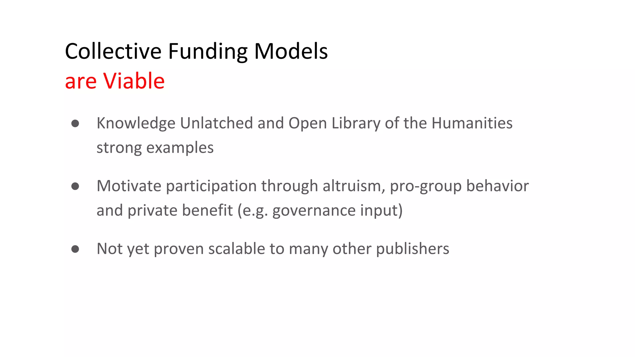 Collective Funding Models
are Viable
● Knowledge Unlatched and Open Library of the Humanities
strong examples
● Motivate participation through altruism, pro-group behavior
and private benefit (e.g. governance input)
● Not yet proven scalable to many other publishers
 