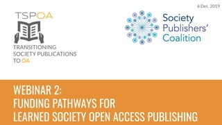 TSPOA
TRANSITIONING
SOCIETY PUBLICATIONS
TO OA
WEBINAR 2:
FUNDING PATHWAYS FOR
LEARNED SOCIETY OPEN ACCESS PUBLISHING
6 Dec. 2019
 