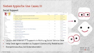 Sieben typische Use Cases III 
Social Support 
• Umbau des internen IT Supports in Richtung Social Service Desk 
• Help Desk Agents werden zu Support Community Redakteuren 
• Kompetenzaufbau bei Endandwendern 
© Beck et al. Services Oktober 14 13 
 