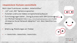 Anwendern Nutzen vermitteln 
Nicht über Funktionen, sondern „Arbeitshilfen“ 
• „Ich“ und „Wir“ Sphäre ansprechen 
• Tutorials und kurze Videos entsprechend aufbauen 
• Gute Anregungen bietet: „Doing Business with IBM Connections“ 
von Michael Sampson (via http://michaelsampson.net/) oder 
„Enterprise Social Network Adoption“ von Alan Hamilton (via 
Amazon) 
• Erfahrung: Mobile Apps als Treiber 
• => Vermitteln, Vermitteln, Vermitteln. 
© Beck et al. Services Oktober 14 18 
 