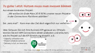 Zu guter Letzt: Nutzen muss man messen können 
Aus einem konkreten Projekt: 
„Wir wollen bis Ende März 2015 50% unserer neuen Projekte 
in der Connections Plattform abbilden“ 
Bei „zero mail“.. Kann man das Ziel doch eigentlich nur verfehlen ? 
Idee: Schauen Sie sich Ihre Business KPI genauer an. Oftmals 
können Sie mit IBM Connections direkt andocken und erläutern, 
wie Ihr Projekt auf die KPI Erreichung einzahlt, z.B.: 
* Capacity utilisation rate 
* Project schedule variance 
* Delivery in full, on time rate.. 
* ... 
http://www.slideshare.net/BernardMarr/25-ntk-key-performance-indicators 
© Beck et al. Services Oktober 14 19 
 
