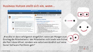 Business Nutzen stellt sich ein, wenn .. 
„#socBiz ist dann erfolgreich eingeführt, wenn am Morgen zum 
Einstieg die Mitarbeiterin/ der Mitarbeiter nicht mehr wie früher 
die Mail Inbox öffnet, sondern wie selbstverständlich auf seine 
Social Software Plattform geht“ 
© Beck et al. Services Oktober 14 2 
 