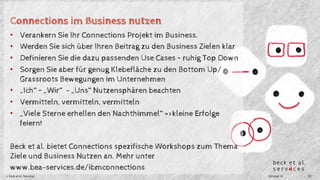 Connections im Business nutzen 
• Verankern Sie Ihr Connections Projekt im Business. 
• Werden Sie sich über Ihren Beitrag zu den Business Zielen klar 
• Definieren Sie die dazu passenden Use Cases – ruhig Top Down 
• Sorgen Sie aber für genug Klebefläche zu den Bottom Up/ 
Grassroots Bewegungen im Unternehmen 
• „Ich“ – „Wir“ - „Uns“ Nutzensphären beachten 
• Vermitteln, vermitteln, vermitteln 
• „Viele Sterne erhellen den Nachthimmel“ =>kleine Erfolge 
feiern! 
Beck et al. bietet Connections spezifische Workshops zum Thema 
Ziele und Business Nutzen an. Mehr unter 
www.bea-services.de/ibmconnections 
© Beck et al. Services Oktober 14 20 
 