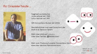 Ihr Cicerone heute .. 
Siegfried Lautenbacher 
Unternehmer seit 1989 
Lotus Partner seit 1991 
IBM Connections Nutzer seit 2008 
Geschäftsführer und Lead Consultant der 
Beck et al. Services GmbH 
Mehr über mich auf LinkedIn 
Oder über Twitter: @beaservices1 
Mehr zum Thema auf unserer Connections Seite: 
www.bea-services/ibmconnections 
© Beck et al. Services Oktober 14 3 
 