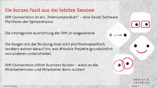 Ein kurzes Fazit aus der letzten Session 
IBM Connections ist ein „Premiumprodukt“ - eine Social Software 
Plattform der Spitzenklasse 
Die strategische Ausrichtung der IBM ist wegweisend. 
Die Sorgen mit der Nutzung sind nicht plattformspezifisch, 
sondern weisen darauf hin, was #socbiz Projekte grundsätzlich 
von anderen unterscheidet. 
IBM Connections stiftet Business Nutzen – wenn es die 
Mitarbeiterinnen und Mitarbeiter denn nutzen! 
© Beck et al. Services Oktober 14 6 
 