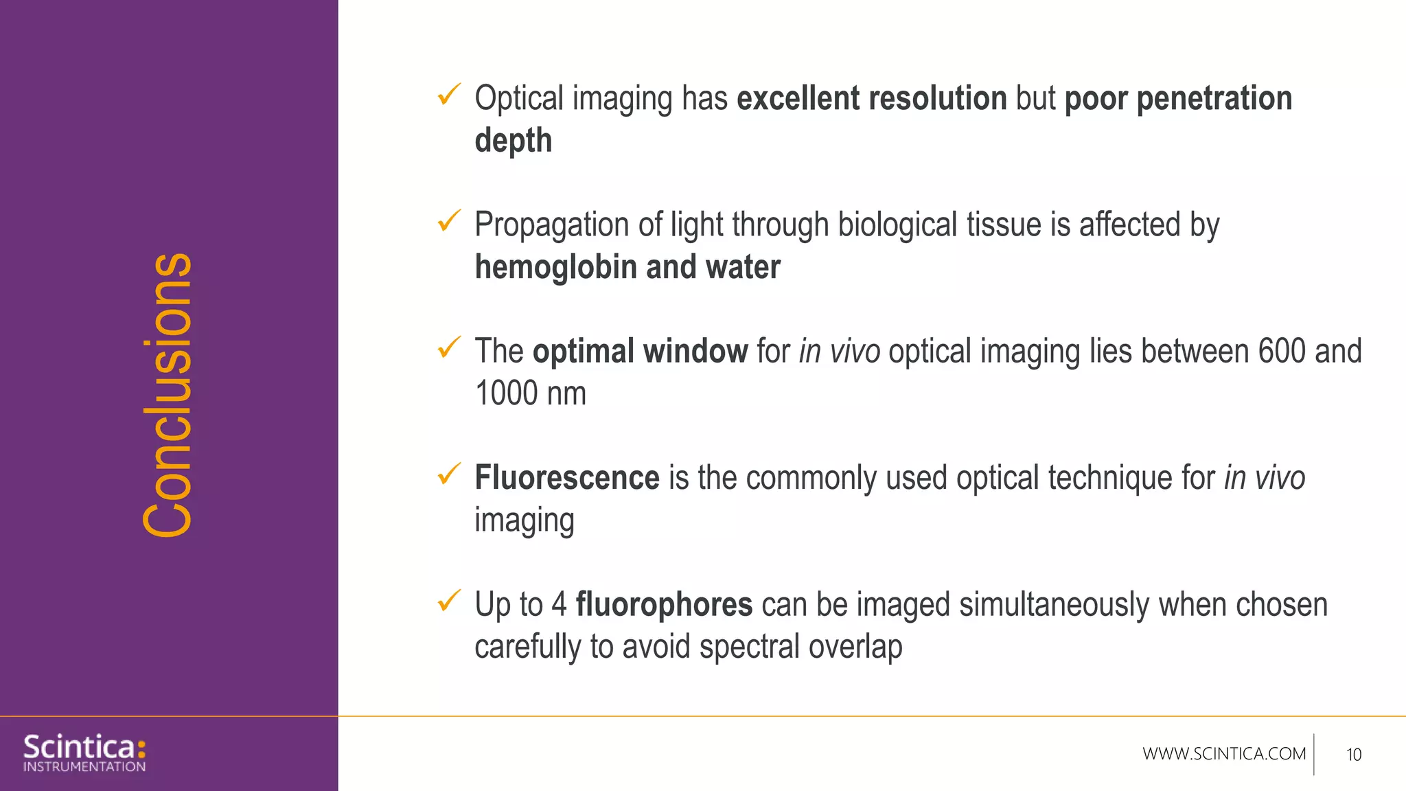 WWW.SCINTICA.COM 10
Conclusions
 Optical imaging has excellent resolution but poor penetration
depth
 Propagation of light through biological tissue is affected by
hemoglobin and water
 The optimal window for in vivo optical imaging lies between 600 and
1000 nm
 Fluorescence is the commonly used optical technique for in vivo
imaging
 Up to 4 fluorophores can be imaged simultaneously when chosen
carefully to avoid spectral overlap
 