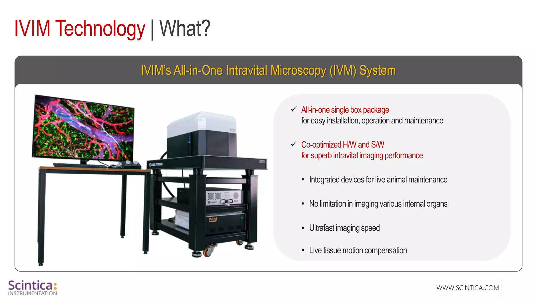 WWW.SCINTICA.COM
IVIM’s All-in-One Intravital Microscopy (IVM) System
IVIM Technology | What?
 All-in-onesinglebox package
for easy installation,operationandmaintenance
 Co-optimizedH/W and S/W
for superbintravitalimagingperformance
• Integrateddevices for live animalmaintenance
• No limitationin imagingvarious internalorgans
• Ultrafast imagingspeed
• Live tissue motioncompensation
 