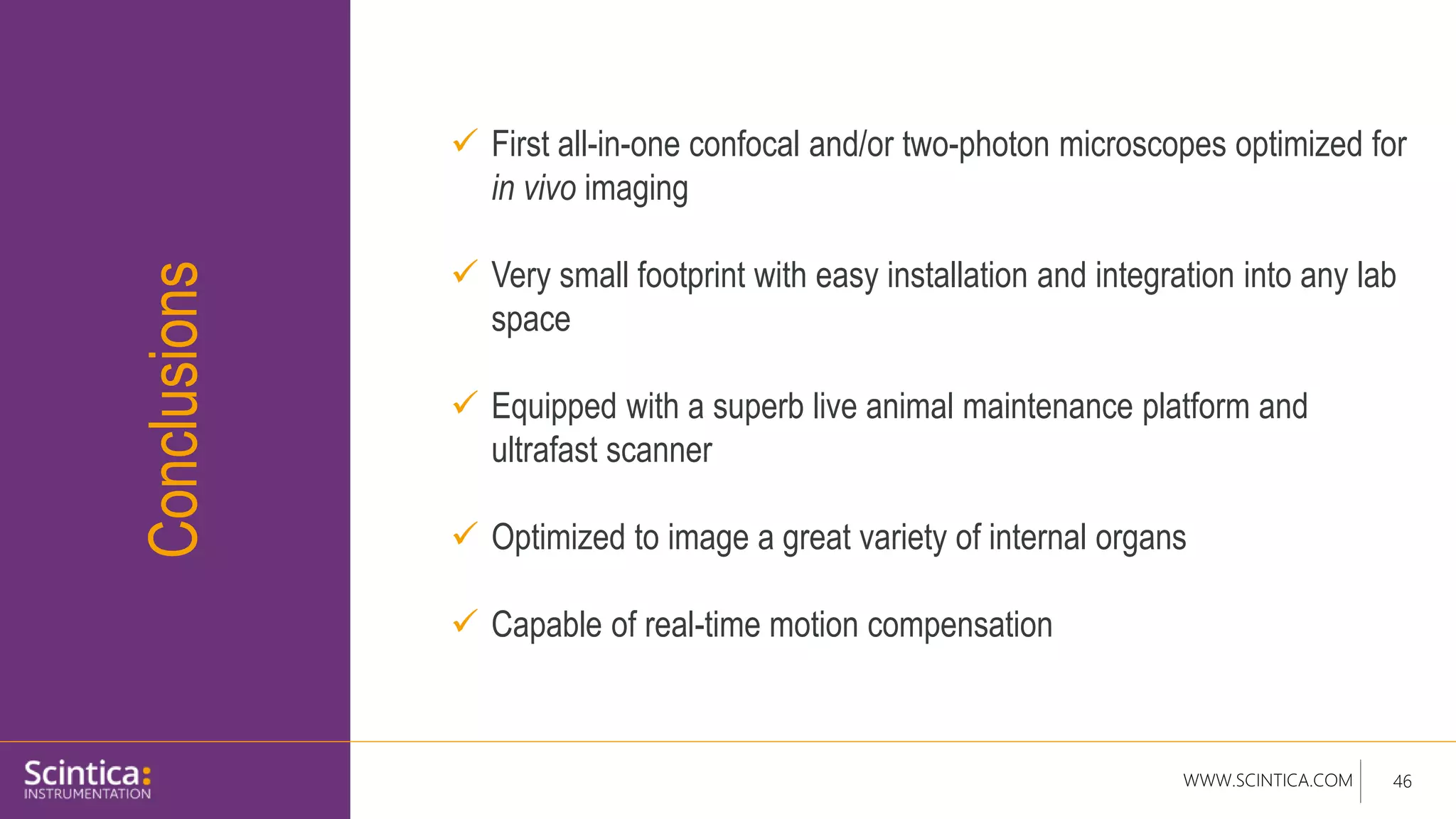 WWW.SCINTICA.COM 46
Conclusions
 First all-in-one confocal and/or two-photon microscopes optimized for
in vivo imaging
 Very small footprint with easy installation and integration into any lab
space
 Equipped with a superb live animal maintenance platform and
ultrafast scanner
 Optimized to image a great variety of internal organs
 Capable of real-time motion compensation
 