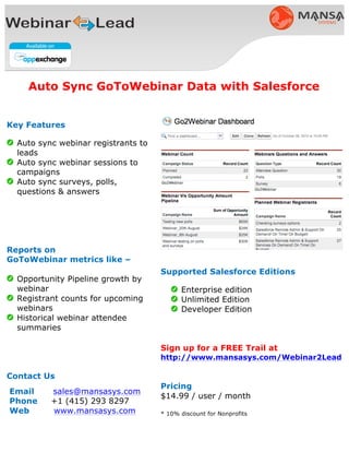 Supported Salesforce Editions
• Enterprise edition
• Unlimited Edition
• Developer Edition
Sign up for a FREE Trail at
www.mansasys.com/GoToWebinar
Pricing
$14.99 / GoToWebinar User / month
*discounted for Nonprofits
Key Features
• Auto sync webinar registrants to
leads
• Auto sync webinar sessions to
campaigns
• Auto sync surveys, polls, questions
& answers
Reports on
GoToWebinar metrics like –
• Opportunity Pipeline growth by
webinar
• Registrant counts for upcoming
webinars
• Historical webinar attendee
summaries
Contact Us
Email sales@mansasys.com
Phone +1 (415) 729 1152
Web www.mansasys.com
Auto Sync GoToWebinar Data with Salesforce
 
