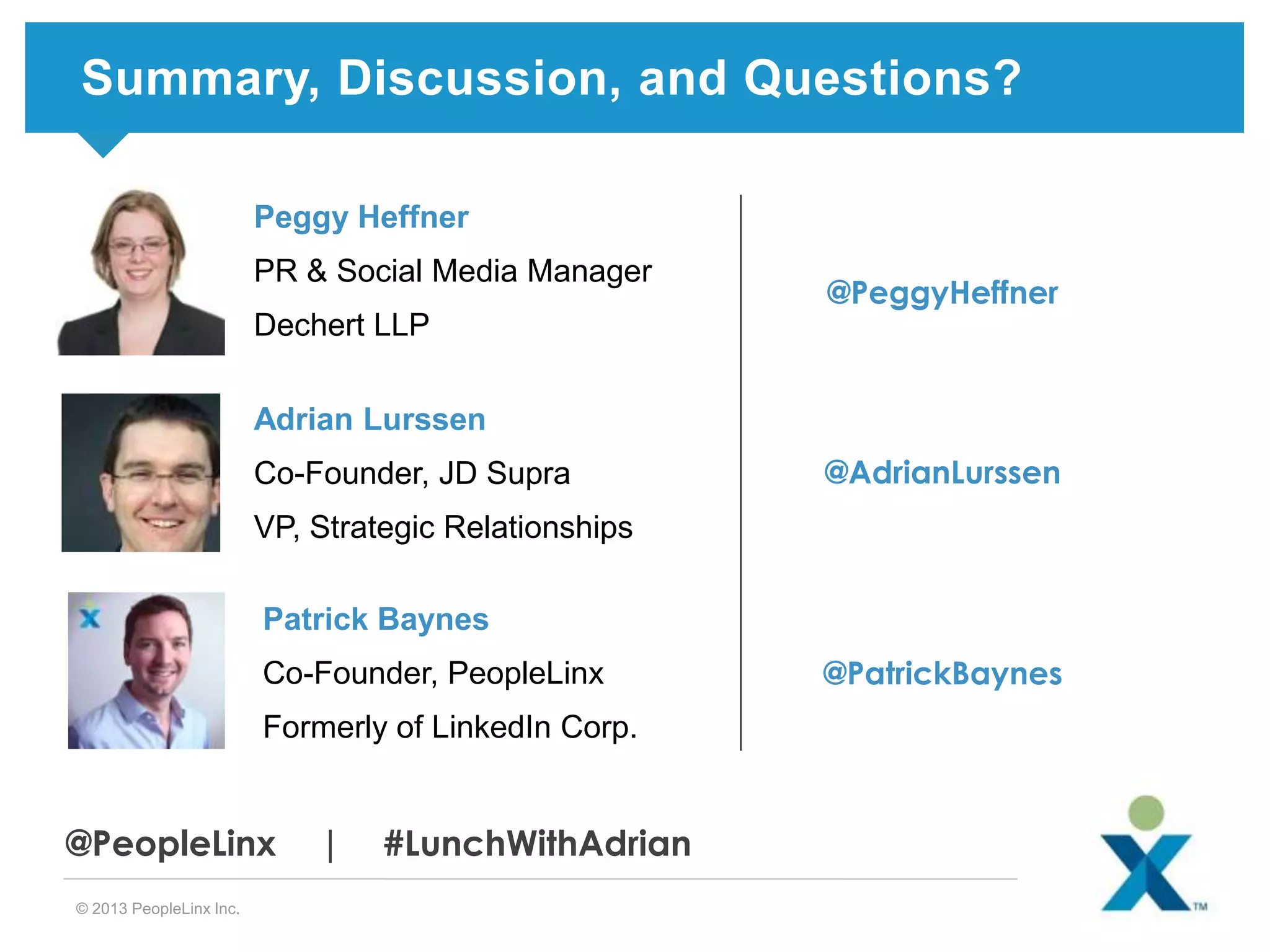 Summary, Discussion, and Questions?
Peggy Heffner
PR & Social Media Manager

@PeggyHeffner

Dechert LLP
Adrian Lurssen

Co-Founder, JD Supra

@AdrianLurssen

VP, Strategic Relationships
Patrick Baynes
Co-Founder, PeopleLinx
Formerly of LinkedIn Corp.

@PeopleLinx
© 2013 PeopleLinx Inc.

|

#LunchWithAdrian

@PatrickBaynes

 