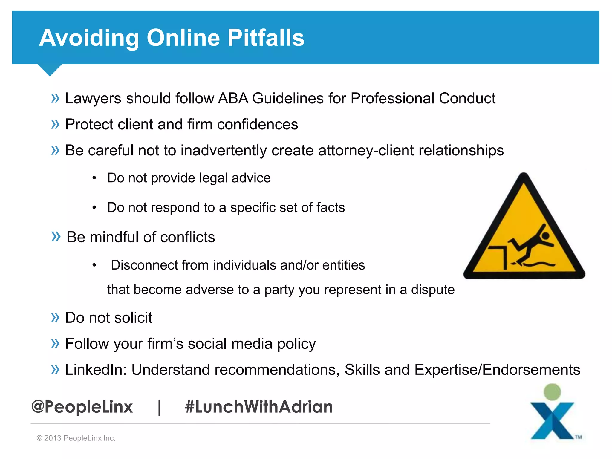 Avoiding Online Pitfalls
» Lawyers should follow ABA Guidelines for Professional Conduct
» Protect client and firm confidences
» Be careful not to inadvertently create attorney-client relationships
• Do not provide legal advice
• Do not respond to a specific set of facts

» Be mindful of conflicts
•

Disconnect from individuals and/or entities
that become adverse to a party you represent in a dispute

» Do not solicit
» Follow your firm’s social media policy
» LinkedIn: Understand recommendations, Skills and Expertise/Endorsements
@PeopleLinx
© 2013 PeopleLinx Inc.

|

#LunchWithAdrian

 