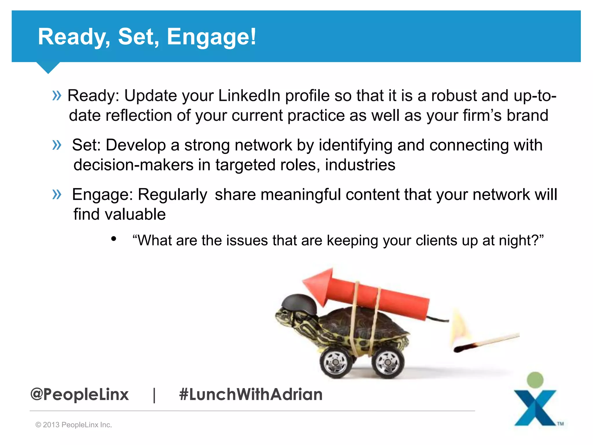 Ready, Set, Engage!
» Ready: Update your LinkedIn profile so that it is a robust and up-todate reflection of your current practice as well as your firm’s brand

»

Set: Develop a strong network by identifying and connecting with
decision-makers in targeted roles, industries

»

Engage: Regularly share meaningful content that your network will
find valuable

•

@PeopleLinx
© 2013 PeopleLinx Inc.

“What are the issues that are keeping your clients up at night?”

|

#LunchWithAdrian

 