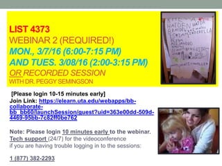 LIST 4373
WEBINAR 2 (REQUIRED!)
MON., 3/7/16 (6:00-7:15 PM)
AND TUES. 3/08/16 (2:00-3:15 PM)
OR RECORDED SESSION
WITH DR. PEGGYSEMINGSON
[Please login 10-15 minutes early]
Join Link: https://elearn.uta.edu/webapps/bb-
collaborate-
bb_bb60/launchSession/guest?uid=363e00dd-509d-
4469-95bb-7c82ff0be762
Note: Please login 10 minutes early to the webinar.
Tech support (24/7) for the videoconference
if you are having trouble logging in to the sessions:
1 (877) 382-2293
 