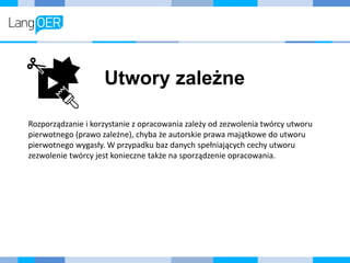 Utwory zależne
Rozporządzanie i korzystanie z opracowania zależy od zezwolenia twórcy utworu
pierwotnego (prawo zależne), chyba że autorskie prawa majątkowe do utworu
pierwotnego wygasły. W przypadku baz danych spełniających cechy utworu
zezwolenie twórcy jest konieczne także na sporządzenie opracowania.
 