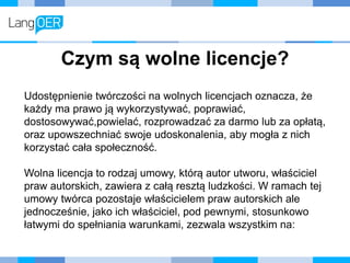 Czym są wolne licencje?
Udostępnienie twórczości na wolnych licencjach oznacza, że
każdy ma prawo ją wykorzystywać, poprawiać,
dostosowywać,powielać, rozprowadzać za darmo lub za opłatą,
oraz upowszechniać swoje udoskonalenia, aby mogła z nich
korzystać cała społeczność.
Wolna licencja to rodzaj umowy, którą autor utworu, właściciel
praw autorskich, zawiera z całą resztą ludzkości. W ramach tej
umowy twórca pozostaje właścicielem praw autorskich ale
jednocześnie, jako ich właściciel, pod pewnymi, stosunkowo
łatwymi do spełniania warunkami, zezwala wszystkim na:
 