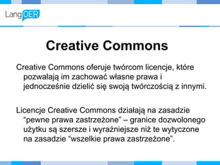 Creative Commons
Creative Commons oferuje twórcom licencje, które
pozwalają im zachować własne prawa i
jednocześnie dzielić się swoją twórczością z innymi.
Licencje Creative Commons działają na zasadzie
“pewne prawa zastrzeżone” – granice dozwolonego
użytku są szersze i wyraźniejsze niż te wytyczone
na zasadzie “wszelkie prawa zastrzeżone”.
 