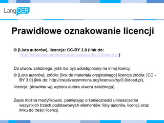 Prawidłowe oznakowanie licencji
© [Lista autorów], licencja: CC-BY 3.0 (link do:
http://creativecommons.org/licenses/by/3.0/deed.pl)
Do utworu zależnego, jeśli ma być udostępniony na innej licencji:
© [Lista autorów], źródło: [link do materiału oryginalnego] licencja źródła: [CC -
BY 3.0] (link do: http://creativecommons.org/licenses/by/3.0/deed.pl),
licencja: (dowolna wg wyboru autora utworu zależnego).
Zapis można modyfikować, pamiętając o konieczności umieszczenia
wszystkich trzech podstawowych elementów: listy autorów, licencji oraz
linku do treści licencji.
 