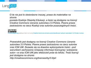 O ile nie jest to stwierdzone inaczej, prawa do materiałów na
stronie
posiada Koalicja Otwartej Edukacji, a treści są dostępne na licencji
Creative Commons Uznanie autorstwa 2.5 Polska. Pewne prawa
zastrzeżone na rzecz Koalicji oraz autorów poszczególnych treści.
Przewodnik jest dostępny na licencji Creative Commons Uznanie
autorstwa 3.0 Polska. Pewne prawa zastrzeżone na rzecz autorów
oraz ICM UW. Zezwala się na dowolne wykorzystanie treści - pod
warunkiem zachowania niniejszej informacji licencyjnej i wskazania
autor―w oraz ICM UW jako właścicieli praw do tekstu. Treść licencji
jest dostępna na stronie:
http://creativecommons.org/licenses/by/3.0/pl/.
 