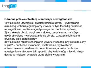 Odrębne pola eksploatacji stanowią w szczególności:
1) w zakresie utrwalania i zwielokrotniania utworu - wytwarzanie
określoną techniką egzemplarzy utworu, w tym techniką drukarską,
reprograficzną, zapisu magnetycznego oraz techniką cyfrową,
2) w zakresie obrotu oryginałem albo egzemplarzami, na których
utwór utrwalono - wprowadzanie do obrotu, użyczenie lub najem
oryginału albo egzemplarzy,
3) w zakresie rozpowszechniania utworu w sposób inny niż określony
w pkt 2 – publiczne wykonanie, wystawienie, wyświetlenie,
odtworzenie oraz nadawanie i reemitowanie, a także publiczne
udostępnianie utworu w taki sposób, aby każdy mógł mieć do niego
dostęp w miejscu i w czasie przez siebie wybranym.
 
