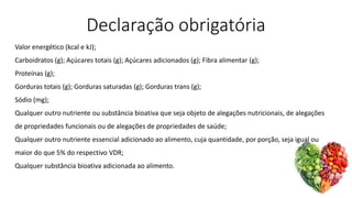 Declaração obrigatória
Valor energético (kcal e kJ);
Carboidratos (g); Açúcares totais (g); Açúcares adicionados (g); Fibra alimentar (g);
Proteínas (g);
Gorduras totais (g); Gorduras saturadas (g); Gorduras trans (g);
Sódio (mg);
Qualquer outro nutriente ou substância bioativa que seja objeto de alegações nutricionais, de alegações
de propriedades funcionais ou de alegações de propriedades de saúde;
Qualquer outro nutriente essencial adicionado ao alimento, cuja quantidade, por porção, seja igual ou
maior do que 5% do respectivo VDR;
Qualquer substância bioativa adicionada ao alimento.
 