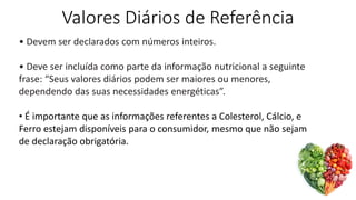 Valores Diários de Referência
• Devem ser declarados com números inteiros.
• Deve ser incluída como parte da informação nutricional a seguinte
frase: “Seus valores diários podem ser maiores ou menores,
dependendo das suas necessidades energéticas”.
• É importante que as informações referentes a Colesterol, Cálcio, e
Ferro estejam disponíveis para o consumidor, mesmo que não sejam
de declaração obrigatória.
 