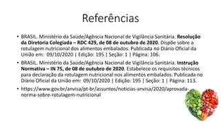 Referências
• BRASIL. Ministério da Saúde/Agência Nacional de Vigilância Sanitária. Resolução
da Diretoria Colegiada – RDC 429, de 08 de outubro de 2020. Dispõe sobre a
rotulagem nutricional dos alimentos embalados. Publicada no Diário Oficial da
União em: 09/10/2020 | Edição: 195 | Seção: 1 | Página: 106.
• BRASIL. Ministério da Saúde/Agência Nacional de Vigilância Sanitária. Instrução
Normativa – IN 75, de 08 de outubro de 2020. Estabelece os requisitos técnicos
para declaração da rotulagem nutricional nos alimentos embalados. Publicada no
Diário Oficial da União em: 09/10/2020 | Edição: 195 | Seção: 1 | Página: 113.
• https://www.gov.br/anvisa/pt-br/assuntos/noticias-anvisa/2020/aprovada-
norma-sobre-rotulagem-nutricional
 