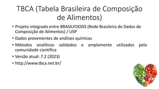 TBCA (Tabela Brasileira de Composição
de Alimentos)
• Projeto integrado entre BRASILFOODS (Rede Brasileira de Dados de
Composição de Alimentos) / USP
• Dados provenientes de análises químicas
• Métodos analíticos validados e amplamente utilizados pela
comunidade científica
• Versão atual: 7.2 (2023)
• http://www.tbca.net.br/
 
