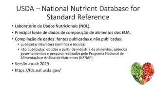 USDA – National Nutrient Database for
Standard Reference
• Laboratório de Dados Nutricionais (NDL).
• Principal fonte de dados de composição de alimentos dos EUA.
• Compilação de dados: fontes publicadas e não publicadas:
• publicadas: literatura científica e técnica;
• não publicadas: obtidos a partir de indústria de alimentos, agências
governamentais e pesquisa realizadas pelo Programa Nacional de
Alimentação e Análise de Nutrientes (NFNAP).
• Versão atual: 2023
• https://fdc.nal.usda.gov/
 