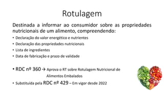 Rotulagem
Destinada a informar ao consumidor sobre as propriedades
nutricionais de um alimento, compreendendo:
• Declaração do valor energético e nutrientes
• Declaração das propriedades nutricionais
• Lista de ingredientes
• Data de fabricação e prazo de validade
• RDC nº 360 → Aprova o RT sobre Rotulagem Nutricional de
Alimentos Embalados
• Substituída pela RDC nº 429 – Em vigor desde 2022
 