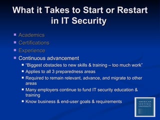 What it Takes to Start or Restart in IT Security  Academics Certifications Experience Continuous advancement “ Biggest obstacles to new skills & training – too much work” Applies to all 3 preparedness areas Required to remain relevant, advance, and migrate to other areas Many employers continue to fund IT security education & training Know business & end-user goals & requirements 