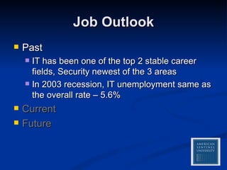 Job Outlook Past IT has been one of the top 2 stable career fields, Security newest of the 3 areas In 2003 recession, IT unemployment same as the overall rate – 5.6%  Current Future 