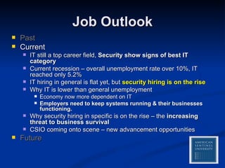 Job Outlook Past Current IT still a top career field,  Security show signs of best IT category Current recession – overall unemployment rate over 10%, IT reached only 5.2% IT hiring in general is flat yet, but  security hiring is on the rise Why IT is lower than general unemployment Economy now more dependent on IT Employers need to keep systems running & their businesses functioning. Why security hiring in specific is on the rise – the  increasing threat to business survival CSIO coming onto scene – new advancement opportunities Future 