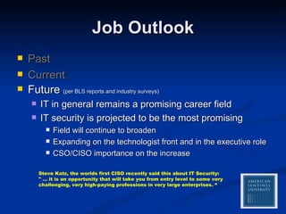 Job Outlook Past Current Future  (per BLS reports and industry surveys) IT in general remains a promising career field IT security is projected to be the most promising Field will continue to broaden Expanding on the technologist front and in the executive role CSO/CISO importance on the increase Steve Katz, the worlds first CISO recently said this about IT Security:  " … it is an opportunity that will take you from entry level to some very challenging, very high-paying professions in very large enterprises. “ 