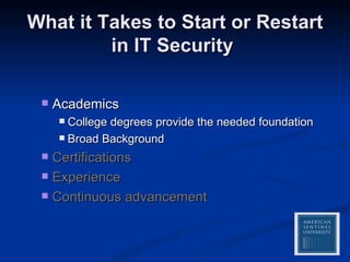 What it Takes to Start or Restart in IT Security  Academics College degrees provide the needed foundation  Broad Background Certifications Experience Continuous advancement 