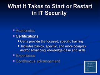 What it Takes to Start or Restart in IT Security  Academics Certifications Certs provide the focused, specific training  Includes basics, specific, and more complex and/or advancing knowledge-base and skills Experience Continuous advancement 