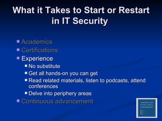 What it Takes to Start or Restart in IT Security  Academics Certifications Experience No substitute Get all hands-on you can get Read related materials, listen to podcasts, attend conferences Delve into periphery areas Continuous advancement 