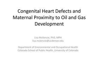 Congenital Heart Defects and
Maternal Proximity to Oil and Gas
Development
Lisa McKenzie, PhD, MPH
lisa.mckenzie@ucdenver.edu
Department of Environmental and Occupational Health
Colorado School of Public Health, University of Colorado
 