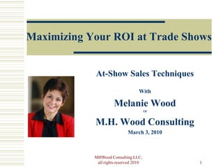 Maximizing Your ROI at Trade Shows


            At-Show Sales Techniques
                                   With

                      Melanie Wood
                                        Of



            M.H. Wood Consulting
                             March 3, 2010



            MHWood Consulting LLC,
             all rights reserved 2010        1
 