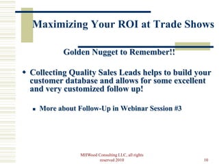 Maximizing Your ROI at Trade Shows

              Golden Nugget to Remember!!

 Collecting Quality Sales Leads helps to build your
  customer database and allows for some excellent
  and very customized follow up!

      More about Follow-Up in Webinar Session #3




                   MHWood Consulting LLC, all rights
                           reserved 2010               10
 
