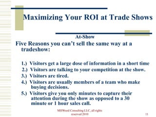 Maximizing Your ROI at Trade Shows

                               At-Show
Five Reasons you can’t sell the same way at a
  tradeshow:

  1.) Visitors get a large dose of information in a short time
  2.) Visitors are talking to your competition at the show.
  3.) Visitors are tired.
  4.) Visitors are usually members of a team who make
      buying decisions.
  5.) Visitors give you only minutes to capture their
      attention during the show as opposed to a 30
      minute or 1 hour sales call.
                  MHWood Consulting LLC, all rights
                          reserved 2010                     11
 