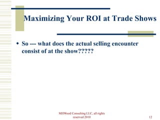 Maximizing Your ROI at Trade Shows


 So --- what does the actual selling encounter
  consist of at the show?????




                MHWood Consulting LLC, all rights
                        reserved 2010               12
 