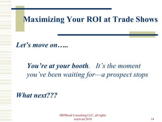 Maximizing Your ROI at Trade Shows


Let’s move on…..

   You’re at your booth. It’s the moment
   you’ve been waiting for—a prospect stops

What next???

               MHWood Consulting LLC, all rights
                       reserved 2010               14
 