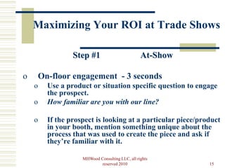 Maximizing Your ROI at Trade Shows

                Step #1                         At-Show

o    On-floor engagement - 3 seconds
    o   Use a product or situation specific question to engage
        the prospect.
    o   How familiar are you with our line?

    o   If the prospect is looking at a particular piece/product
        in your booth, mention something unique about the
        process that was used to create the piece and ask if
        they’re familiar with it.

                   MHWood Consulting LLC, all rights
                           reserved 2010                    15
 