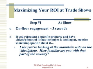 Maximizing Your ROI at Trade Shows

                   Step #1                         At-Show
o       On-floor engagement - 3 seconds

o       If you represent a specific property and have
        videos/photos of it that the buyer is looking at, mention
        something specific about it…
    o      I see you’re looking at the mountain vista on the
           video/photo. How familiar are you with that
           part of the country?

                      MHWood Consulting LLC, all rights
                              reserved 2010                    16
 