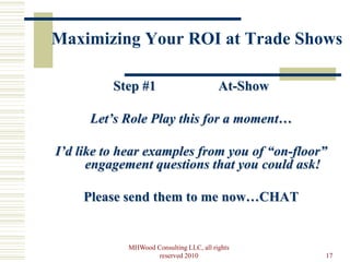 Maximizing Your ROI at Trade Shows

          Step #1                        At-Show

      Let’s Role Play this for a moment…

I’d like to hear examples from you of “on-floor”
      engagement questions that you could ask!

    Please send them to me now…CHAT


            MHWood Consulting LLC, all rights
                    reserved 2010                  17
 