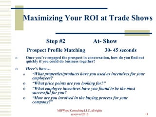 Maximizing Your ROI at Trade Shows

                Step #2                          At- Show
     Prospect Profile Matching                             30- 45 seconds
o    Once you’ve engaged the prospect in conversation, how do you find out
     quickly if you could do business together?
o     Here’s how…
    o    “What properties/products have you used as incentives for your
         employees?
    o    “What price points are you looking for?”
    o    “What employee incentives have you found to be the most
         successful for you?
    o    “How are you involved in the buying process for your
         company?”
                       MHWood Consulting LLC, all rights
                               reserved 2010                                 18
 