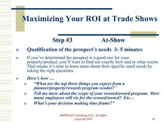 Maximizing Your ROI at Trade Shows

                   Step #3                          At-Show
o    Qualification of the prospect’s needs 3- 5 minutes
o    If you’ve determined the prospect is a good one for your
     property/product, you’ll want to find out exactly how and to what extent.
     That means it’s time to learn more about their specific retail needs by
     asking the right questions.
o     Here’s how …
    o    “What are the top three things you expect from a
         planner/property/rewards program vendor?”
    o    Tell me more about the scope of your reward/award program. How
         many employees will vie for the reward/award? Etc…
    o    What’s your decision making time frame?”

                       MHWood Consulting LLC, all rights
                               reserved 2010                              19
 