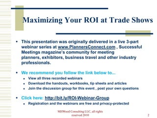 Maximizing Your ROI at Trade Shows

 This presentation was originally delivered in a live 3-part
  webinar series at www.PlannersConnect.com , Successful
  Meetings magazine’s community for meeting
  planners, exhibitors, business travel and other industry
  professionals.

 We recommend you follow the link below to...
      View all three recorded webinars
      Download the handouts, workbooks, tip sheets and articles
      Join the discussion group for this event , post your own questions

 Click here: http://bit.ly/ROI-Webinar-Group
      Registration and the webinars are free and privacy-protected

                        MHWood Consulting LLC, all rights
                                reserved 2010                               2
 