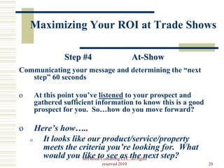 Maximizing Your ROI at Trade Shows

              Step #4                     At-Show
Communicating your message and determining the “next
   step” 60 seconds

o    At this point you’ve listened to your prospect and
     gathered sufficient information to know this is a good
     prospect for you. So…how do you move forward?

o     Here’s how…..
    o   It looks like our product/service/property
        meets the criteria you’re looking for. What
        would you MHWood Consultingas the next step?
                    like to see LLC, all rights
                          reserved 2010                       20
 